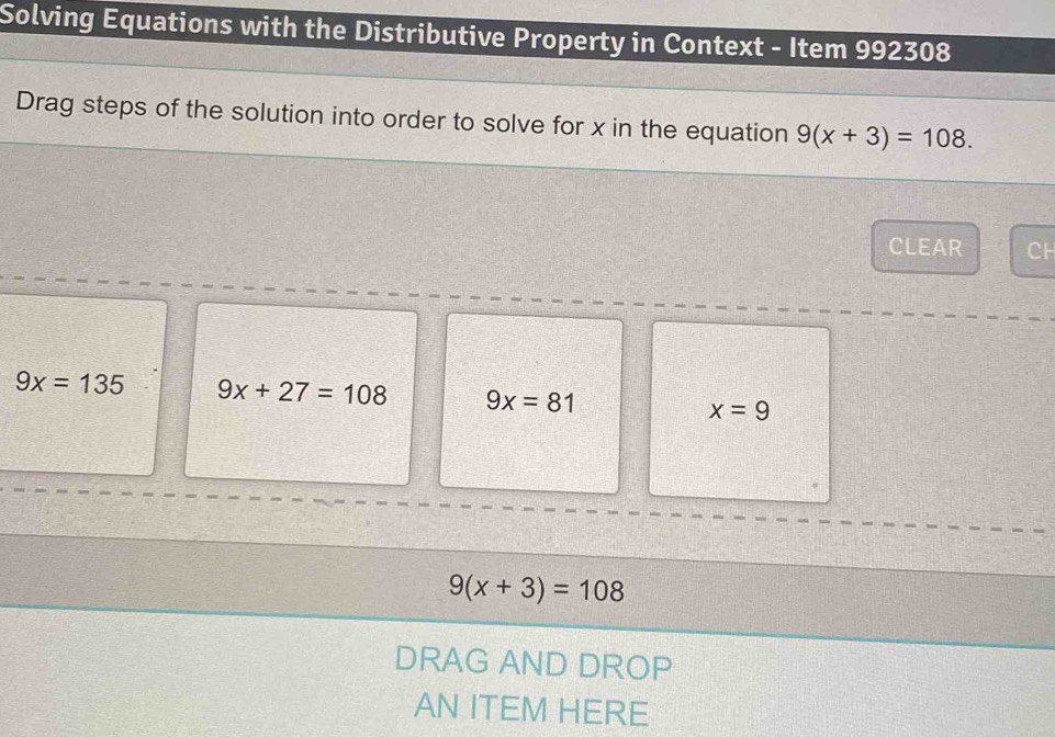 Solving Equations with the Distributive Property in Context - Item 992308
Drag steps of the solution into order to solve for x in the equation 9(x+3)=108. 
CLEAR CH
9x=135 9x+27=108 9x=81 x=9
9(x+3)=108
DRAG AND DROP
AN ITEM HERE