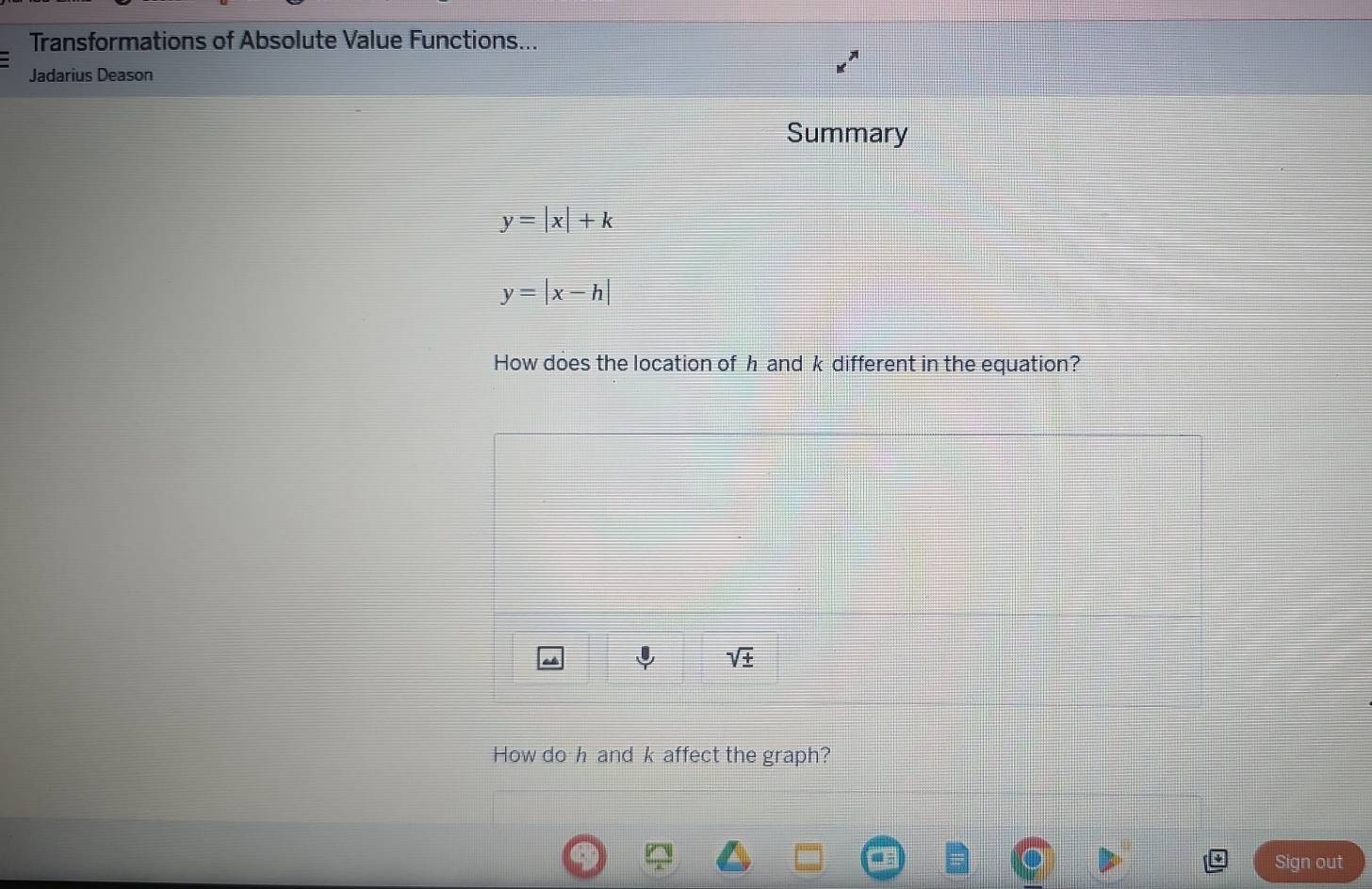 Transformations of Absolute Value Functions...
Jadarius Deason
Summary
y=|x|+k
y=|x-h|
How does the location of h and k different in the equation?
How do h and k affect the graph?
Sign out