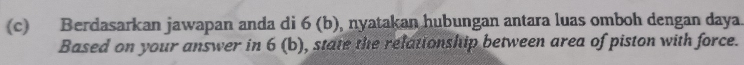 Berdasarkan jawapan anda di 6 (b), nyatakan hubungan antara luas omboh dengan daya. 
Based on your answer in 6(b) h, state the relationship between area of piston with force.