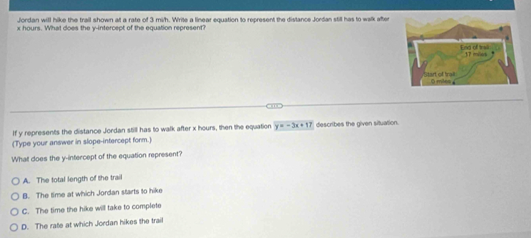 Jordan will hike the trail shown at a rate of 3 mi/h. Write a linear equation to represent the distance Jordan still has to walk after
x hours. What does the y-intercept of the equation represent?
If y represents the distance Jordan still has to walk after x hours, then the equation y=-3x+17 describes the given situation.
(Type your answer in slope-intercept form.)
What does the y-intercept of the equation represent?
A. The total length of the trail
B. The time at which Jordan starts to hike
C. The time the hike will take to complete
D. The rate at which Jordan hikes the trail