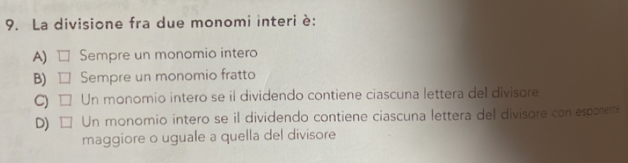 La divisione fra due monomi interi è:
A) □ Sempre un monomio intero
B) □ Sempre un monomio fratto
C) □ Un monomio intero se il dividendo contiene ciascuna lettera del divisore
D) □ Un monomio intero se il dividendo contiene ciascuna lettera del divisore con esponente
maggiore o uguale a quella del divisore