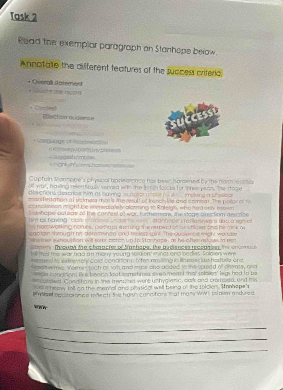 Task 2 
Read the exemplar paragraph on Stanhope below. 
Annatate the different features of the success criteria, 
* Overall starement 
t olote the quota 
Blection audience 
D 
* T e 

* Lasquoge ef interpretattion 
dcary l portovy present 
=ggests/imol= 
e ght sh bmp bas ses/reseoe 
Captain Stanhope's physical appearance has been hardened by the narmh realifies 
of war, having relenflessy served with the British forces for three yean. The stage 
ditections describle him as having o poso yeper n t skin implying a physical 
manifestation of sickness that is the result of trench life and combat. The pallor of his 
complesion might be immealately alarming to Ralelgh, who had only known 
Stunhope outside of the context of war. Furthermore, the stage alection describe 
him as having " dark shadows under his eve . Stanhope srestlessness is also a sign of 
hs hardwarking noture , perhaps earning the respect of his officer and he rank as 
captain throught his determined and freless spirt. The audience might wonder 
ther exhauition will ever catch up to Starnope, as he often refuses to rest 
doory Through the character of Stanhope, the audiences recognises the enormaus 
fall that the war had on many young soldlers" minds and bodies. Soldiers were 
emposed to extremely cold consditions, often resulting in ilnesses like trostbite and 
f oothermia. Vermin such as rots and mice also added to the suread of disease, and 
encle condition, like tench foot sometimes even meant that solaiers' legs had to be 
emculated. Conditions in the trenches were unhyglenic, dark and cramped, and this 
god a neawy foll on the mental and physical well being of the soldiers. Stanhope's 
physical oppearance reftects the harsh conditions that many WW T soldiers endured. 
WWw 
_ 
_ 
_