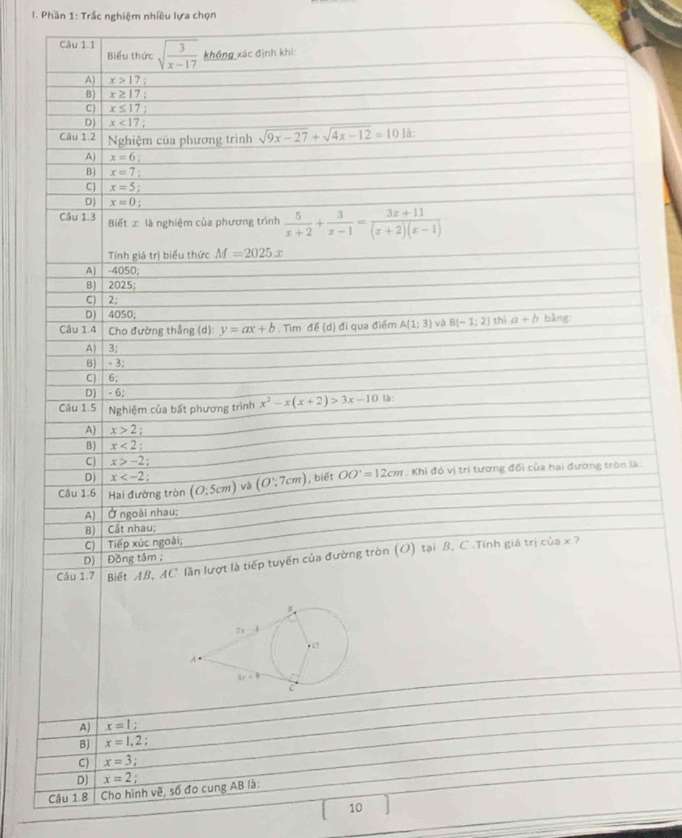 Phần 1: Trắc nghiệm nhiều lựa chọn
Câu 1.1 sqrt(frac 3)x-17 không xác định khi:
Biểu thức
A) x>17
B) x≥ 17
C) x≤ 17
D) x<17;
Câu 1.2 Nghiệm của phương trình sqrt(9x-27)+sqrt(4x-12)=10 là:
A) x=6
B) x=7
C x=5
D) x=0 :
Câu 1.3 Biết x là nghiệm của phương trình  5/x+2 + 3/x-1 = (3x+11)/(x+2)(x-1) 
Tính giá trị biểu thức M=2025x
A) 4050;
B) 2025;
C) 2;
D) │ 4050;
Câu 1.4 Cho đường thẳng (d): y=ax+b. Tìm sigma ∈ (d) đi qua điểm A(1;3) và B(-1;2) thì a+b bằng
A)  3;
B)  - 3;
C) 6;
D) ∣ - 6;
Câu 1.5  Nghiệm của bất phương trình x^2-x(x+2)>3x-10 là:
A) x>2
B) x<2</tex>
CJ x>-2.
D) x .
Câu 1.6 Hai đường tròn (O;5cm) và (O∵ 7cm) , biết OO'=12cm. Khi đó vị trí tương đối của hai đường tròn là:
A) Ở ngoài nhau;
B) Cất nhau;
C)  Tiếp xúc ngoài;
Câu 1.7  Biết AB, AC. lần lượt là tiếp tuyến của đường tròn (O) tại B, C .Tính giá trị của x ?
D) Đồng tâm ;
A) x=1;
B) x=1,2;
C) x=3;
D) x=2;
Câu 1.8| Cho hình vẽ, số đo cung AB là:
10