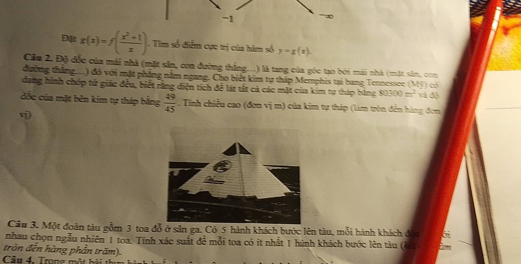 Đặt g(x)=f( (x^2+1)/x ). . Tìm số điểm cực trị của hàm số y=g(x). 
Cầu 2. Độ đốc của mái nhà (mặt sân, con đường thẳng...) là tang của góc tạo bởi mái nhà (mặt sân, con 
đường thắng..) đó với mặt phẳng nằm ngang. Cho biết kim tự thấp Memphis tại bang Tennessee (MF) có 
dạng hình chóp tứ giác đều, biết rằng diện tích đề lát tất cả các mặt của kim tự tháp bảng 80600m^2 và độ 
đốc của mặt bên kim tự tháp bằng  49/45 . Tính chiều cao (đơn vị m) của kim tự tháp (làm tròn đến hàng đơn 

Câu 3. Một đoàn tàu gồm 3 toa đỗ ở sân ga. Có 5 hành khách bước lên tàu, mỗi hành khách độc 6 
nhau chọn ngẫu nhiên 1 toa. Tính xác suất đề mỗi toa có ít nhất 1 hành khách bước lên tàu ( 
tròn đến hàng phần trăm). 
Câu 4. Trong một bài t