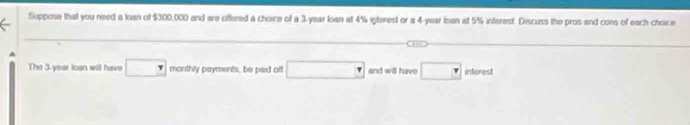 Suppose that you need a loan of $300,000 and are offered a choice of a 3-year loan at 4% igterest or a 4-year loan at 5% interest. Discuss the pros and cons of each choice 
A 
The 3-year loan will have □ monthly payments, be paid off □ and will have □ inferest