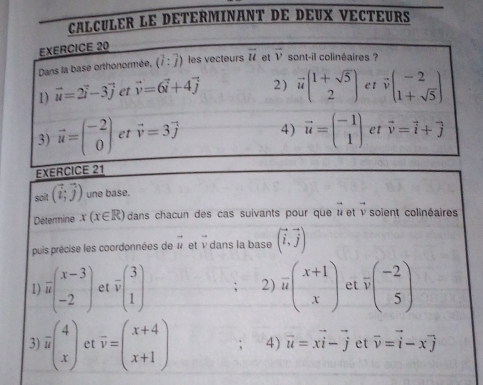 CALCULER LE DETERMINANT DE DEUX VECTEURS
EXERCICE 
soit (vector i,vector j) une base.
Détermine x(x∈ R) dans chacun des cas suivants pour que à et ν soïent colinéaires
puis précise les coordonnées de vector u et v dans la base (vector i,vector j)
1) frac ubeginpmatrix x-3 -2endpmatrix et vector vbeginpmatrix 3 1endpmatrix 2) frac u( (x+1)/x ) et overline v(beginarrayr -2 5endarray )
3) overline u(beginarrayr 4 xendarray ) et overline v=beginpmatrix x+4 x+1endpmatrix 4) vector u=xvector i-vector j et vector v=vector i-xvector j