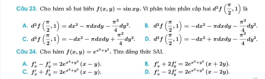 Cho hàm số hai biến f(x,y)=sin xy. Vi phân toàn phần cấp hai d^2f( π /2 ,1) là
A. d^2f( π /2 ,1)=dx^2-π dxdy- π^2/4 dy^2. B. d^2f( π /2 ,1)=-dx^2-π dxdy- π^2/4 dy^2.
C. d^2f( π /2 ,1)=-dx^2-π dxdy+ π^2/4 dy^2. D. d^2f( π /2 ,1)=-dx^2+π dxdy- π^2/4 dy^2. 
Câu 24. Cho hàm f(x,y)=e^(x^2)+y^2. Tìm đẳng thức SAI.
A. f'_x-f'_y=2e^(x^2)+y^2(x-y). B. f'_x+2f'_y=2e^(x^2)+y^2(x+2y).
C. f'_x+f'_y=2e^(x^2)+y^2(x-y). D. f'_x-2f'_y=2e^(x^2)+y^2(x-2y).