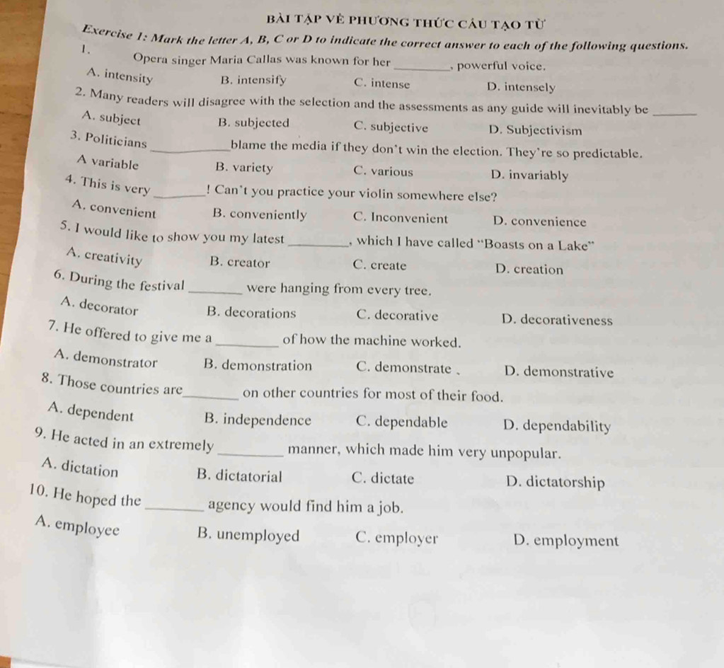 Bài tập vẻ phương thức câu tạo từ
Exercise 1: Mark the letter A, B, C or D to indicate the correct answer to each of the following questions.
1.
Opera singer Maria Callas was known for her _, powerful voice.
A. intensity B. intensify C. intense D. intensely
2. Many readers will disagree with the selection and the assessments as any guide will inevitably be_
A. subject
B. subjected C. subjective D. Subjectivism
3. Politicians
_blame the media if they don't win the election. They’re so predictable.
A variable
B. variety C. various D. invariably
4. This is very _! Can*t you practice your violin somewhere else?
A. convenient B. conveniently C. Inconvenient D. convenience
5. I would like to show you my latest _, which I have called “Boasts on a Lake”
A. creativity B. creator C. create D. creation
6. During the festival _were hanging from every tree.
A. decorator B. decorations C. decorative D. decorativeness
7. He offered to give me a _of how the machine worked.
A. demonstrator B. demonstration C. demonstrate D. demonstrative
8. Those countries are_ on other countries for most of their food.
A. dependent B. independence C. dependable D. dependability
9. He acted in an extremely_
manner, which made him very unpopular.
A. dictation
B. dictatorial C. dictate D. dictatorship
10. He hoped the _agency would find him a job.
A. employee
B. unemployed C. employer D. employment