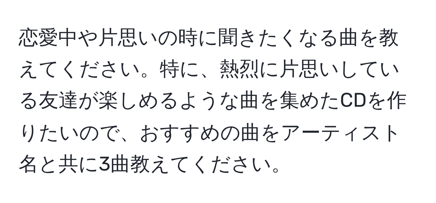 恋愛中や片思いの時に聞きたくなる曲を教えてください。特に、熱烈に片思いしている友達が楽しめるような曲を集めたCDを作りたいので、おすすめの曲をアーティスト名と共に3曲教えてください。