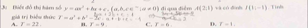 3: Biết đồ thị hàm số y=ax^2+bx+c, (a,b,c∈^(sim);a!= 0) di qua điểm A(2;1) và có đình I(1;-1). Tính
giá trị biểu thức T=a^3+b^2-2
4to 0=
A. T=22. B. T=9. C. T=6, D. T=1.