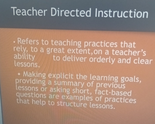 Teacher Directed Instruction 
• Refers to teaching practices that 
rely, to a great extent,on a teacher’s 
ability to deliver orderly and clear 
lessons . 
Making explicit the learning goals, 
providing a summary of previous 
lessons or asking short, fact-based 
questions are examples of practices 
that help to structure lessons.