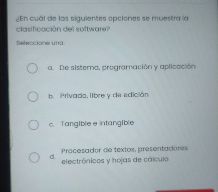 ¿En cuál de las siguientes opciones se muestra la
clasificación del software?
Seleccione una:
a. De sistema, programación y aplicación
b. Privado, libre y de edición
c. Tangible e intangible
Procesador de textos, presentadores
d.
electrónicos y hojas de cálculo