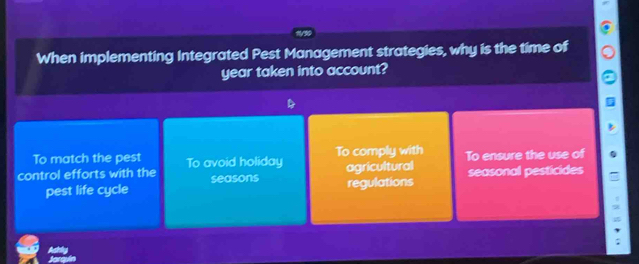 When implementing Integrated Pest Management strategies, why is the time of
year taken into account?
To match the pest To comply with
control efforts with the To avoid holiday To ensure the use of
seasons agricultural
seasonal pesticides
pest life cycle regulations