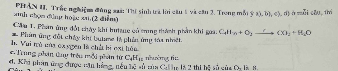 PHÀN II. Trắc nghiệm đúng sai: Thí sinh trả lời câu 1 và câu 2. Trong mỗi ý a), b), c), d) ở mỗi câu, thí 
sinh chọn đúng hoặc sai.(2 điểm) 
Câu 1. Phản ứng đốt cháy khí butane có trong thành phần khí gas: C_4H_10+O_2to CO_2+H_2O
a. Phản ứng đốt cháy khí butane là phản ứng tỏa nhiệt. 
b. Vai trò của oxygen là chất bị oxi hóa. 
c.Trong phản ứng trên mỗi phân tử C_4H_10 nhường 6e. 
d. Khi phản ứng được cân bằng, nếu hệ số của C_4H_10 là 2 thì hệ số ciaO_2 là 8.