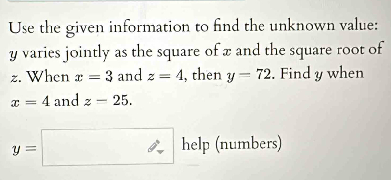 Use the given information to find the unknown value:
y varies jointly as the square of x and the square root of
z. When x=3 and z=4 , then y=72. Find y when
x=4 and z=25.
y=□ help(number.