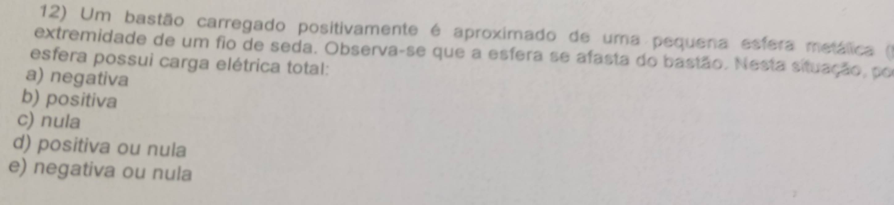 Um bastão carregado positivamente é aproximado de uma pequena esfera metálica ()
extremidade de um fio de seda. Observa-se que a esfera se afasta do bastão. Nesta situação, po
esfera possui carga elétrica total:
a) negativa
b) positiva
c) nula
d) positiva ou nula
e) negativa ou nula