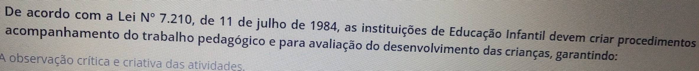 De acordo com a Lei N°7.210 0, de 11 de julho de 1984, as instituições de Educação Infantil devem criar procedimentos 
acompanhamento do trabalho pedagógico e para avaliação do desenvolvimento das crianças, garantindo: 
A observação crítica e criativa das atividades