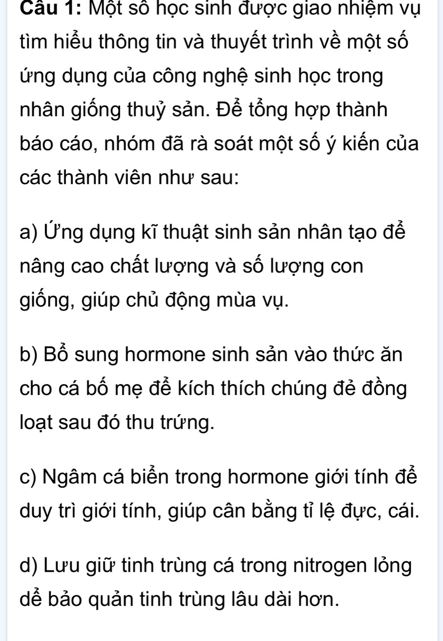 Một số học sinh được giao nhiệm vụ
tìm hiểu thông tin và thuyết trình về một số
ứng dụng của công nghệ sinh học trong
nhân giống thuỷ sản. Để tổng hợp thành
báo cáo, nhóm đã rà soát một số ý kiến của
các thành viên như sau:
a) Ứng dụng kĩ thuật sinh sản nhân tạo để
nâng cao chất lượng và số lượng con
giống, giúp chủ động mùa vụ.
b) Bổ sung hormone sinh sản vào thức ăn
cho cá bố mẹ để kích thích chúng đẻ đồng
loạt sau đó thu trứng.
c) Ngâm cá biển trong hormone giới tính để
duy trì giới tính, giúp cân bằng tỉ lệ đực, cái.
d) Lưu giữ tinh trùng cá trong nitrogen lỏng
dể bảo quản tinh trùng lâu dài hơn.