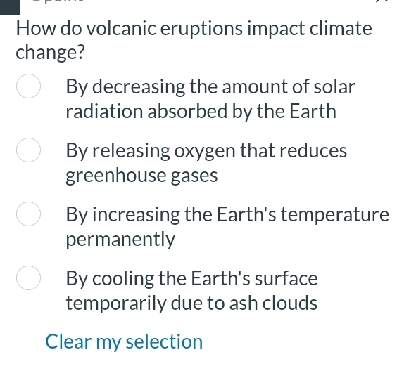 How do volcanic eruptions impact climate
change?
By decreasing the amount of solar
radiation absorbed by the Earth
By releasing oxygen that reduces
greenhouse gases
By increasing the Earth's temperature
permanently
By cooling the Earth's surface
temporarily due to ash clouds
Clear my selection