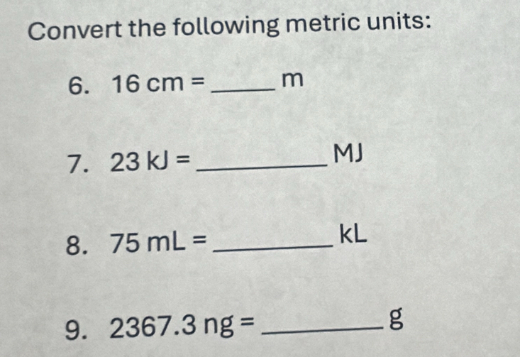 Convert the following metric units: 
6. 16cm= _ m
7. 23kJ= _ 
MJ
8. 75mL= _ kL
9. 2367.3ng= _ g