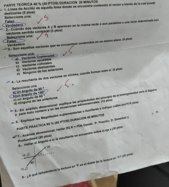 PARTE TEORICA 40 % (40 PTOS) DURACION 20 MINUTOS
1.-Línea de Acción es aquella línea donde se encuentra contenido el vector a través de la cual puede
deslizarse (5 ptos)
Seleccione una:
Falso
2.- Cuando dos vectores A y B aparecen en la misma recta o son paralelos a una recta determinada son
Verdadero
vectores sentido contrario (5 ptos)
Seleccione una:
Falso
*3.- Son aquellos vectores que se encuentran contenidos en un mismo plano. (5 ptos)
Verdadero
Seleccione una:
a) Vectores Coplanares
b) Vectores opuestos
c) Vectores coliniales
d) Vectores deslizantes
e) Ninguno de los anteriores
4.- La resultante de dos vectores es mínima, cuando forman entre sí (5 ptos)
Seleccione una
90°
a) un ángulo de b)un ángulo de 180°
c) un ángulo de 60°
5.- En análisis dimensional explique las propiedades del principio de la homogeneidad para el álgebra
d) ninguna de las anteriores
y para todo número y en las ecuaciones adimensionales. (10 ptos)
6.- Explique las Magnitudes suplementarias o Auxiliares e indique cuáles son?(10 ptos)
H:
PARTE PRACTICA 60 % (60 PTOS) DURACION 40 MINUTOS
7.- Análisis dimensional: Hallar [K] K= PDI Donde: P: Presión; D: Densidad y
llar el ángulo α sí la resultante se encuentra sobre el eje x (20 ptos)
Profundidad (20 ptos)
9.- ¿A qué temperla lectura en "F es el doble de la lectura en "C? (20 ptos)