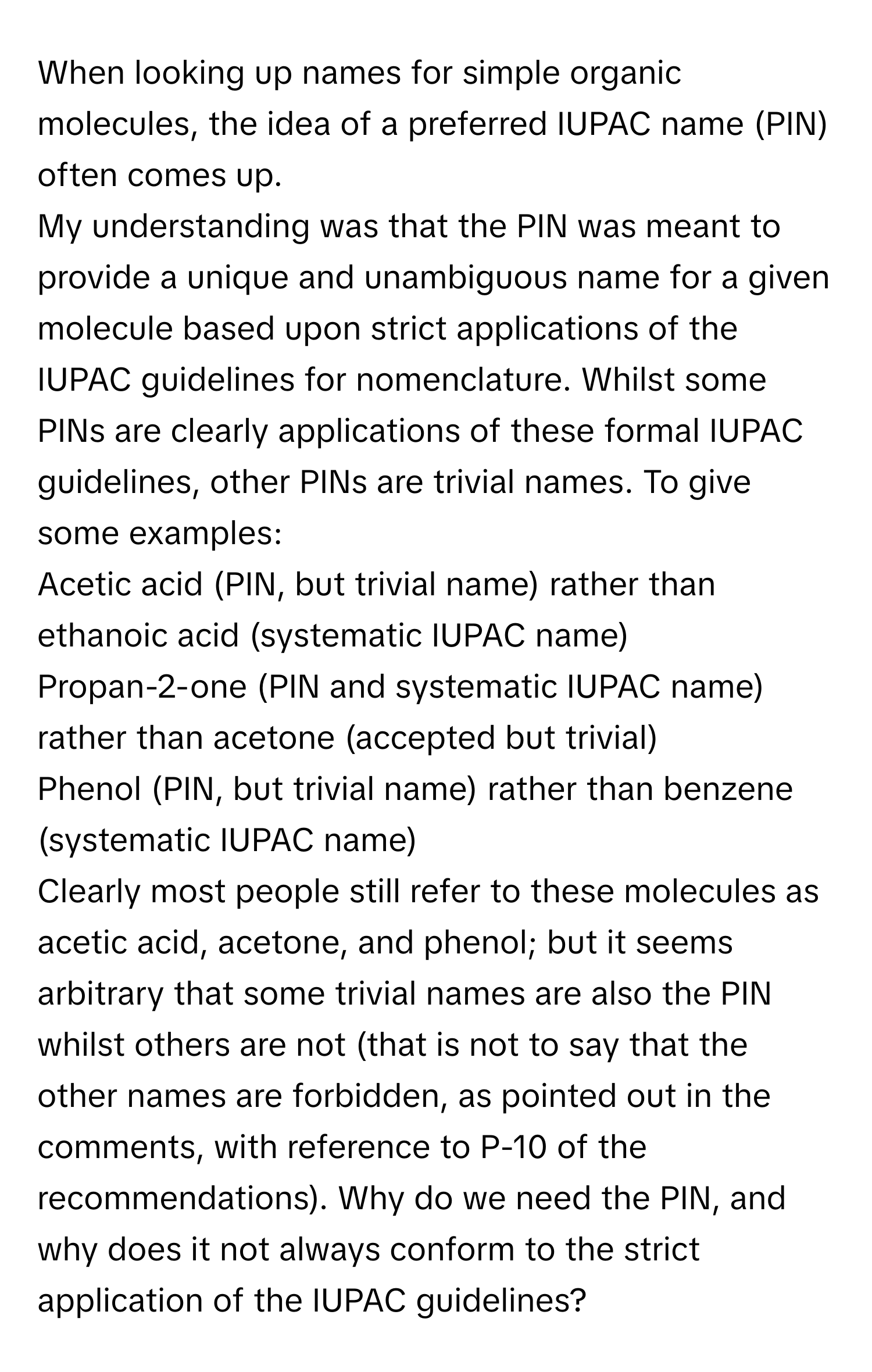 When looking up names for simple organic molecules, the idea of a preferred IUPAC name (PIN) often comes up. 

My understanding was that the PIN was meant to provide a unique and unambiguous name for a given molecule based upon strict applications of the IUPAC guidelines for nomenclature. Whilst some PINs are clearly applications of these formal IUPAC guidelines, other PINs are trivial names. To give some examples: 
Acetic acid (PIN, but trivial name) rather than ethanoic acid (systematic IUPAC name)
Propan-2-one (PIN and systematic IUPAC name) rather than acetone (accepted but trivial)
Phenol (PIN, but trivial name) rather than benzene (systematic IUPAC name)

Clearly most people still refer to these molecules as acetic acid, acetone, and phenol; but it seems arbitrary that some trivial names are also the PIN whilst others are not (that is not to say that the other names are forbidden, as pointed out in the comments, with reference to P-10 of the recommendations). Why do we need the PIN, and why does it not always conform to the strict application of the IUPAC guidelines?