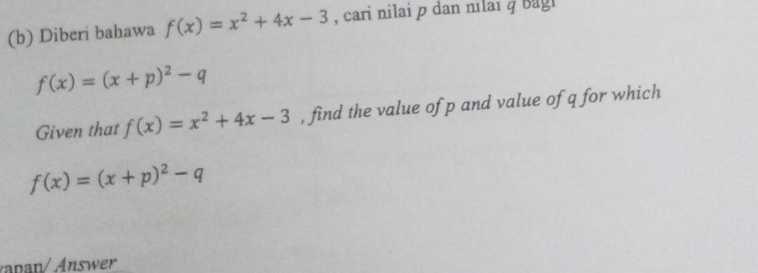 Diberi bahawa f(x)=x^2+4x-3 , cari nilai p dan nilai q bagi
f(x)=(x+p)^2-q
Given that f(x)=x^2+4x-3 , find the value of p and value of q for which
f(x)=(x+p)^2-q
n nswer