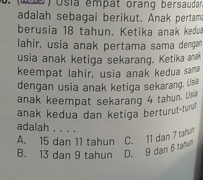 (Lse Usia empat orang bersaudar
adalah sebagai berikut. Anak pertama
berusia 18 tahun. Ketika anak kedua
lahir, usia anak pertama sama dengan
usia anak ketiga sekarang. Ketika anak
keempat lahir, usia anak kedua sama
dengan usia anak ketiga sekarang. Usia
anak keempat sekarang 4 tahun. Usia
anak kedua dan ketiga berturut-turut
adalah . . . .
A. 15 dan 11 tahun C. 11 dan 7 tahun
B. 13 dan 9 tahun D. 9 dan 6 tahun