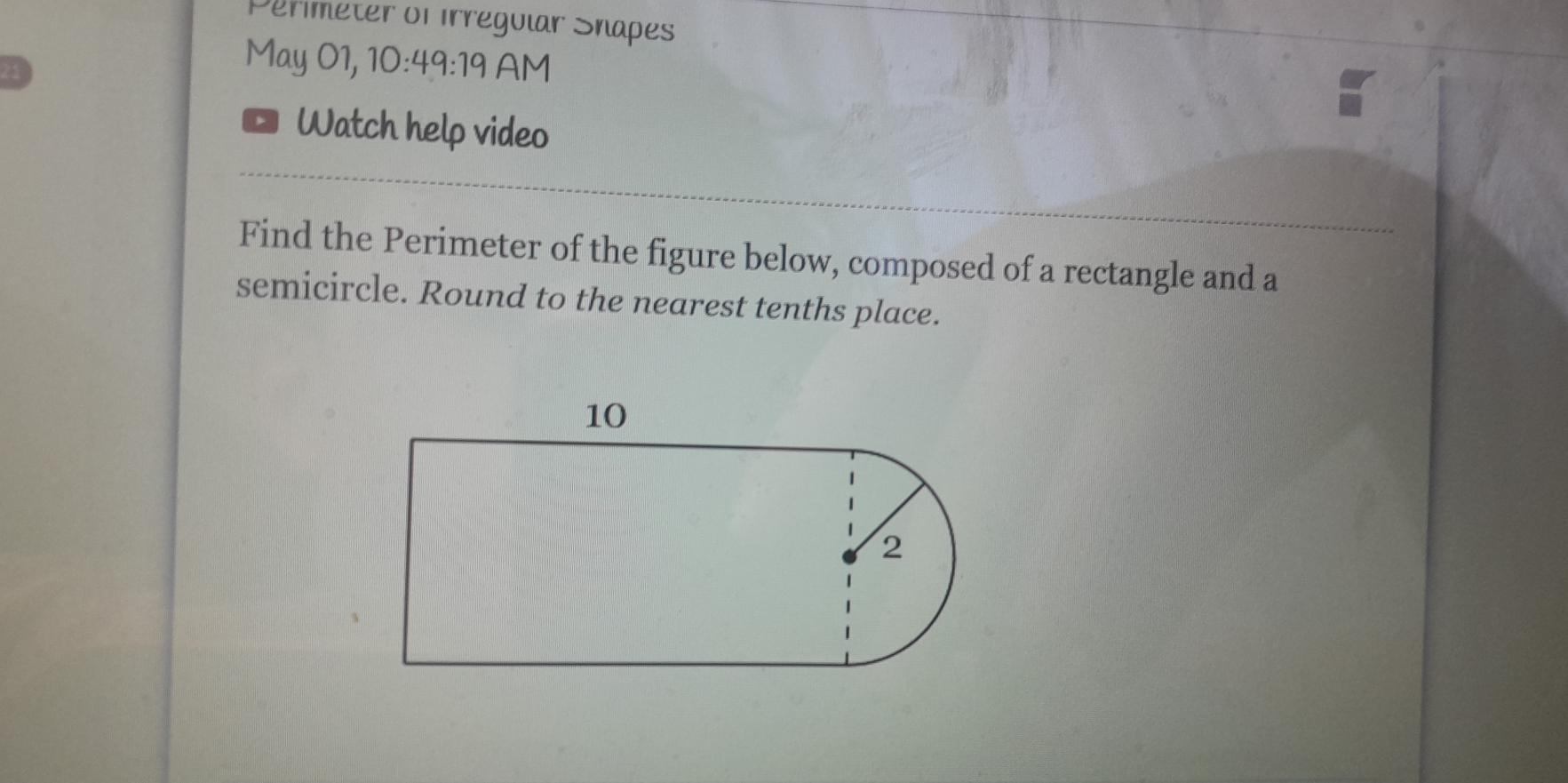 Perimeter of Irregular Snapes 
May 01, 1 10:4 9:10 AM 
a Watch help video 
Find the Perimeter of the figure below, composed of a rectangle and a 
semicircle. Round to the nearest tenths place.