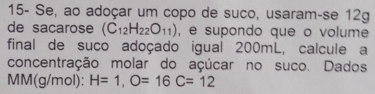 15- Se, ao adoçar um copo de suco, usaram-se 12g 
de sacarose (C_12H_22O_11) , e supondo que o volume 
final de suco adoçado igual 200mL, calcule a 
concentração molar do açúcar no suco. Dados
MM(g/mol): H=1, O=16C=12