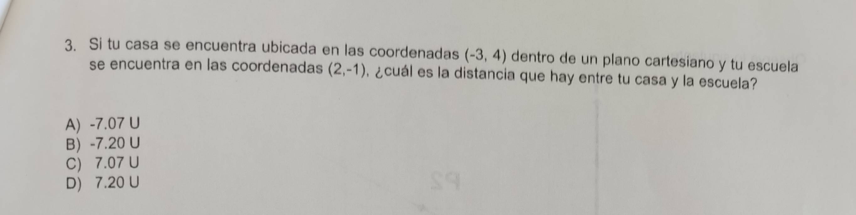 Si tu casa se encuentra ubicada en las coordenadas (-3,4) dentro de un plano cartesiano y tu escuela
se encuentra en las coordenadas (2,-1) ¿ cuál es la distancia que hay entre tu casa y la escuela?
A) -7.07 U
B -7.20 U
C) 7.07 U
D) 7.20 U