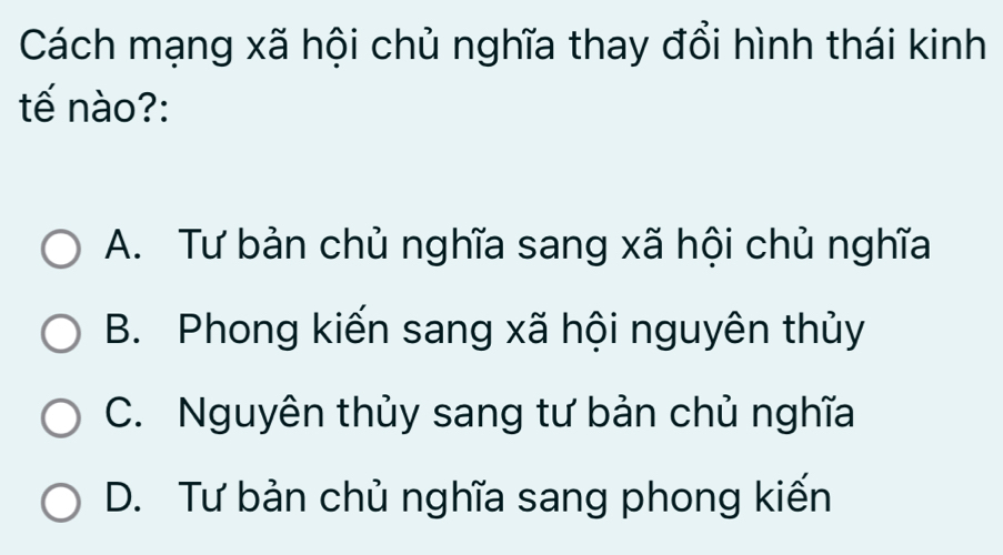 Cách mạng xã hội chủ nghĩa thay đổi hình thái kinh
tế nào?:
A. Tư bản chủ nghĩa sang xã hội chủ nghĩa
B. Phong kiến sang xã hội nguyên thủy
C. Nguyên thủy sang tư bản chủ nghĩa
D. Tư bản chủ nghĩa sang phong kiến