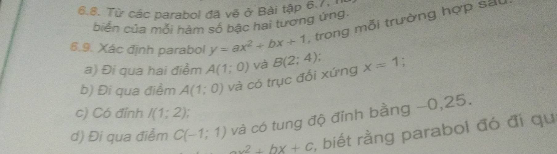 Từ các parabol đã vẽ ở Bài tập 6.7, 
biến của mỗi hàm số bậc hai tương ứng. 
6.9. Xác định parabol y=ax^2+bx+1 , trong mỗi trường hợp say 
a) Đi qua hai điểm A(1;0) và B(2;4)
b) Đi qua điểm A(1;0) và có trục đối xứng x=1 : 
c) Có đỉnh I(1;2)
d) Đi qua điểm C(-1;1) và có tung độ đỉnh bằng −0, 25.
ax^2+bx+c , biết rằng parabol đó đi qu