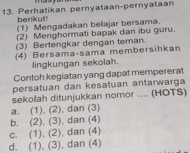 masy
13. Perhatikan pernyataan-pernyataan
berikut!
(1) Mengadakan belajar bersama.
(2) Menghormati bapak dan ibu guru.
(3) Bertengkar dengan teman.
(4) Bersama-sama membersihkan
lingkungan sekolah.
Contoh kegiatan yang dapat mempererat
persatuan dan kesatuan antarwarga
sekolah ditunjukkan nomor .... (HOTS)
a. (1), (2), dan (3)
bì (2), (3), dan (4)
C. (1), (2), dan (4)
dì (1), (3), , dan (4)