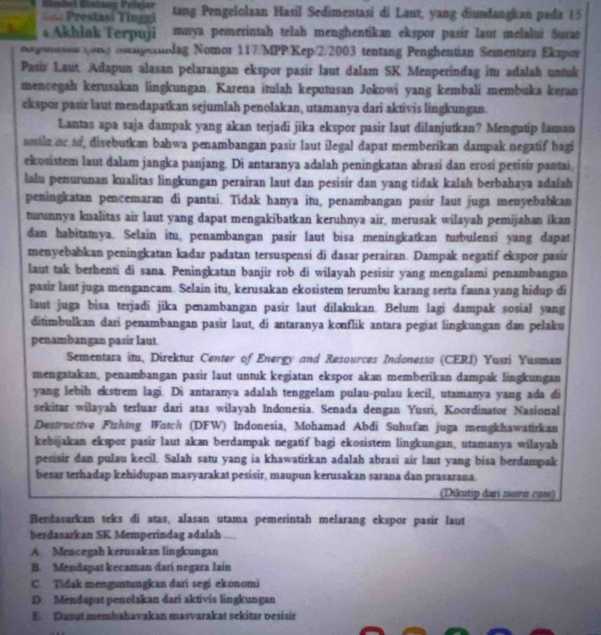 bel Bénizng Pelsjar
Prestasi Tinggi tang Pengelolaan Hasil Sedimentasi di Laur, yang diundangkan pada 15
AkhlakTerpuji mnya pemerintah telah menghentikan ekspor pasir laut melalui Surat
ounea (on asagcandag Nomor 117/MPP/Kep/2/2003 tentang Penghentian Sementara Ekspor
Pasir Laut. Adapun alasan pelarangan ekspor pasir laut dalam SK Menperindag it adalah untuk
menoegah kerusakan lingkungan. Karena itulah keputusan Jokowi yang kembali membuka keran
ekspor pasir laut mendapatkan sejumlah penolakan, utamanya dari aktivis lingkungan.
Lantas apa saja dampak yang akan terjadi jika ekspor pasir laut dilanjutkan? Mengutip laman
sin or to, disebutkan bahwa penambangan pasir laut ilegal dapat memberikan dampak negatif bagi
ekosistem laut dałam jangka panjang. Di antaranya adalah peningkatan abrasi dan erosi pesisir pantai
lalu penurunan kualitas lingkungan perairan laut dan pesisir dan yang tidak kalah berbahaya adałah
peningkatan pencemaran di pantai. Tídak hanya itu, penambangan pasir laut juga menyebabkan
turunnya kualitas air laut yang dapat mengakibatkan keruhnya air, merusak wilayah pemijahan ikan
dan habitamya. Selain itu penambangan pasir laut bisa meningkatkan turbulensi yang dapat
menyebabkan peningkatan kadar padatan tersuspensi di dasar perairan. Dampak negatif ekspor pasir
laut tak berhenti di sana. Peningkatan banjir rob di wilayah pesisir yang mengalami penambangan
pasir laut juga mengancam. Selain itu, kerusakan ekosistem terumbu karang serta fauna yang hidup di
laut juga bisa terjadi jika penambangan pasir laut dilakukan. Belum lagi dampak sosial yang
ditimbulkan dari penambangan pasir laut, di antaranya konflik antara pegiat lingkungan dan pelaku
penambangan pasir laut.
Sementara itu, Direktur Center of Energy and Resources Indonesta (CERI) Yusri Yusman
mengatakan, penambangan pasir laut untuk kegiatan ekspor akan memberikan dampak lingkungan
yang lebih ekstrem lagi. Di antaranya adalah tenggelam pulau-pulau kecil, utamanya yang ada di
sekitar wilayah terluar dari atas wilayah Indonesia. Senada dengan Yusri, Koordinator Nasional
Destructive Fishing Watch (DFW) Indonesia, Mohamad Abdi Suhufan juga mengkhawatirkan
kebijakan ekspor pasir laut akan berdampak negatif bagi ekosistem lingkungan, utamanya wilayah
pesisir dan pulau kecil. Salah satu yang ia khawatirkan adalah abrasi air laut yang bisa berdampak
besar terhadap kehidupan masyarakat pesisir, maupun kerusakan sarana dan prasarana.
(Dikutip dari suara com)
Berdasarkan teks di atas, alasan utama pemerintah melarang ekspor pasir laut
berdasarkan SK Memperindag adalah ....
A. Mencegah kerusakan lingkungan
B. Mendapat kecaman dari negara lain
C. Tidak menguntungkan dari segi ekonomi
D Mendapat penolakan dari aktivis lingkungan
E. Dapat membahavakan masvarakat sekitar pesisir