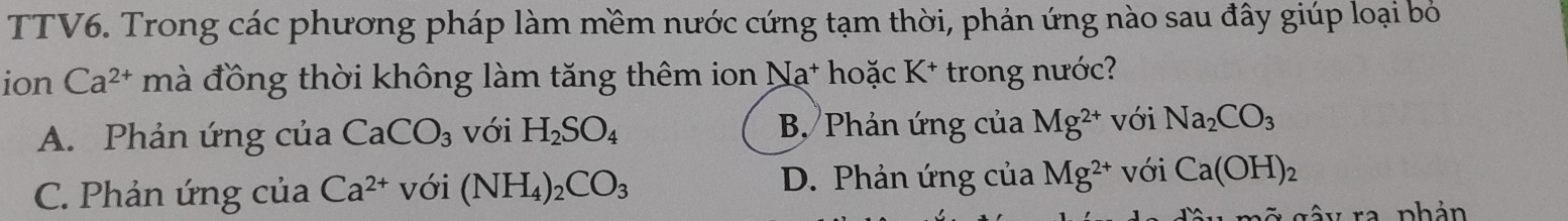 TTV6. Trong các phương pháp làm mềm nước cứng tạm thời, phản ứng nào sau đây giúp loại bỏ
ion Ca^(2+) mà đồng thời không làm tăng thêm ion Na^+ hoặc K^+ trong nước?
A. Phản ứng của CaCO_3 với H_2SO_4 B Phản ứng của Mg^(2+) với Na_2CO_3
C. Phản ứng của Ca^(2+) với (NH_4)_2CO_3 D. Phản ứng của Mg^(2+) với Ca(OH)_2
= g â y ra phản