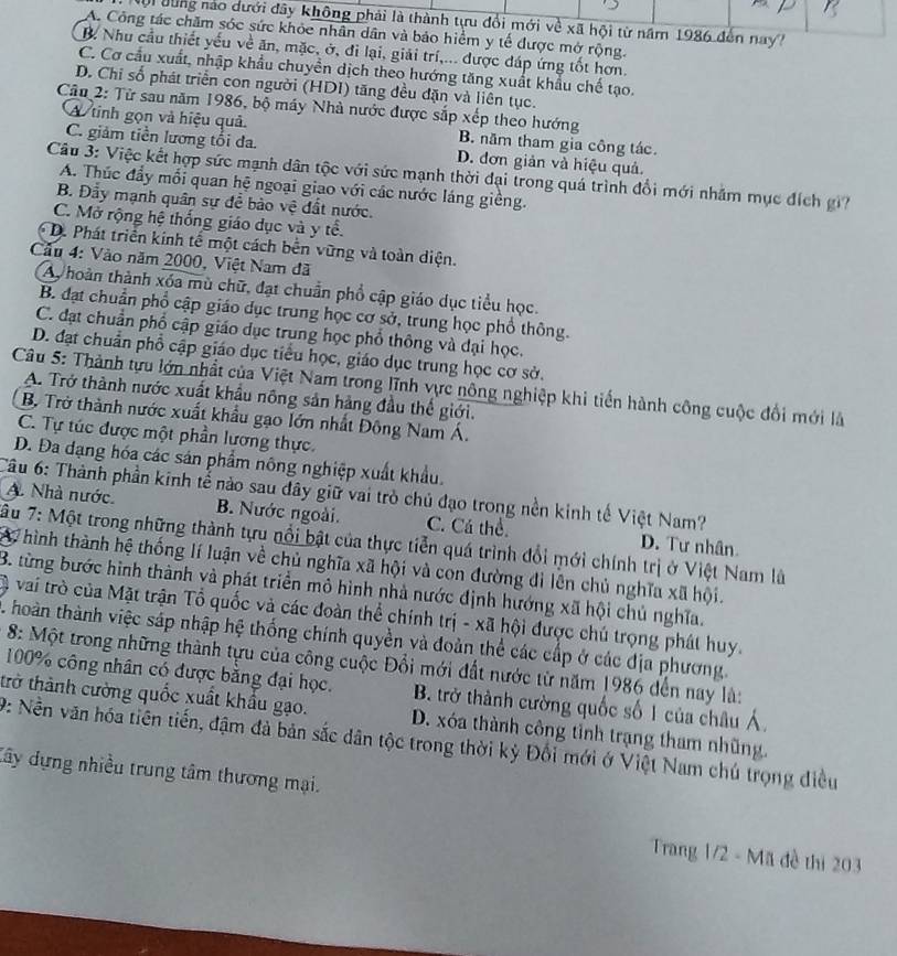 Mội dùng nào dưới đây không phải là thành tựu đổi mới về xã hội từ năm 1986 đến nay?
A. Công tác chăm sóc sức khỏc nhân dân và bảo hiểm y tế được mở rộng.
B. Nhu cầu thiết yếu về ăn, mặc, ở, đi lại, giải trí,... được đáp ứng tốt hơn.
C. Cơ cầu xuất, nhập khẩu chuyển dịch theo hướng tăng xuất khẩu chế tạo.
D. Chỉ số phát triển con người (HDI) tăng đều đặn và liên tục.
Câu 2: Từ sau năm 1986, bộ máy Nhà nước được sắp xếp theo hướng
A tinh gọn và hiệu quả B. năm tham gia công tác.
C. giảm tiền lương tối đa D. đơn giản và hiệu quả.
Câu 3: Việc kết hợp sức mạnh dân tộc với sức mạnh thời đại trong quá trình đổi mới nhằm mục đích gi
A. Thúc đầy mỗi quan hệ ngoại giao với các nước láng giềng.
B. Đầy mạnh quân sự để bào vệ đất nước.
C. Mở rộng hệ thống giáo dục và y tể.
D. Phát triển kinh tế một cách bến vững và toàn diện.
Cầu 4: Vào năm 2000, Việt Nam đã
Ay hoàn thành xóa mù chữ, đạt chuẩn phổ cập giáo dục tiểu học.
B. đạt chuẩn phổ cập giáo dục trung học cơ sở, trung học phổ thông.
C. đạt chuẩn phổ cập giáo dục trung học phổ thông và đại học.
D. đạt chuẩn phổ cập giáo dục tiểu học, giáo dục trung học cơ sở.
Câu 5: Thành tựu lớn nhất của Việt Nam trong lĩnh vực nông nghiệp khi tiến hành công cuộc đổi mới là
A. Trở thành nước xuất khẩu nông sản hàng đầu thế giới.
B. Trở thành nước xuất khẩu gạo lớn nhất Đông Nam Á.
C. Tự túc được một phần lương thực.
D. Đa dạng hóa các sản phẩm nông nghiệp xuất khẩu.
Câu 6: Thành phần kinh tế nào sau đây giữ vai trò chủ đạo trong nền kinh tế Việt Nam?. Nhà nước. B. Nước ngoài. C. Cá thể D. Tư nhân
ầu 7: Một trong những thành tựu nổi bật của thực tiễn quá trình đổi mới chính trị ở Việt Nam là
W hình thành hệ thống lí luận về chủ nghĩa xã hội và con đường đi lên chủ nghĩa xã hội.
B. từng bước hình thành và phát triển mô hình nhà nước định hướng xã hội chủ nghĩa.
vai trò của Mặt trận Tổ quốc và các đoàn thể chính trị - xã hội được chú trọng phát huy.
C hoàn thành việc sáp nhập hệ thống chính quyền và đoàn thể các cấp ở các địa phương.
8: Một trong những thành tựu của công cuộc Đổi mới đất nước từ năm 1986 đến nay là:
100% công nhân có được bằng đại học.  B. trở thành cường quốc số 1 của châu Á,
trở thành cường quốc xuất khẩu gạo. D. xóa thành công tỉnh trạng tham nhũng.
9: Nền văn hóa tiên tiến, đậm đà bản sắc dân tộc trong thời kỷ Đổi mới ở Việt Nam chú trọng điều
đây dựng nhiều trung tâm thương mại.
Trang 1/2 - Mã đề thi 203