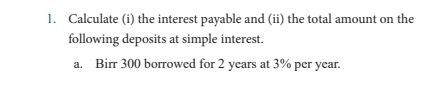 Calculate (i) the interest payable and (ii) the total amount on the 
following deposits at simple interest. 
a. Birr 300 borrowed for 2 years at 3% per year.