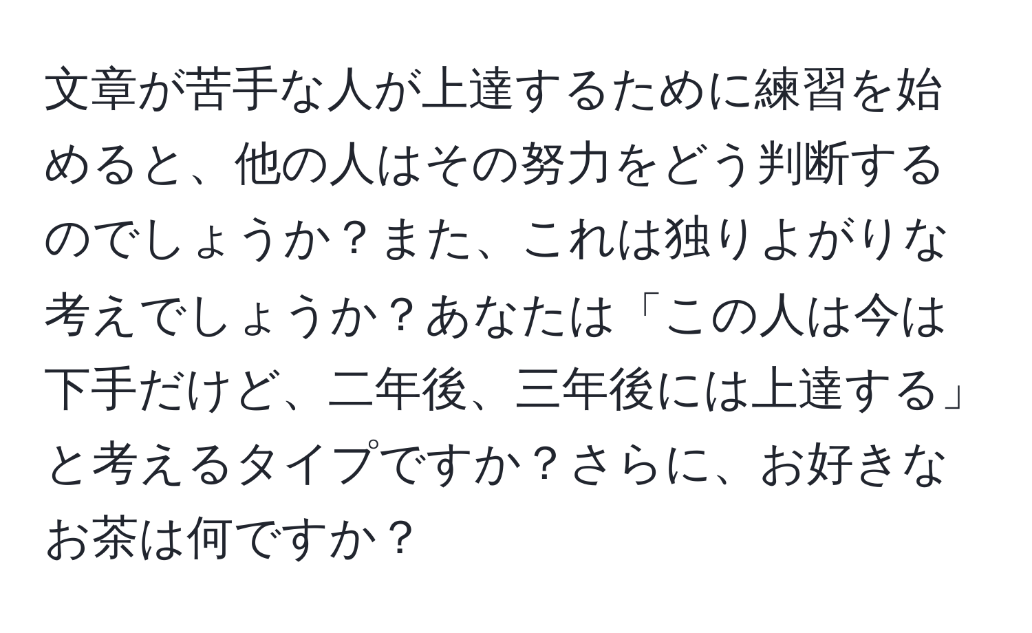 文章が苦手な人が上達するために練習を始めると、他の人はその努力をどう判断するのでしょうか？また、これは独りよがりな考えでしょうか？あなたは「この人は今は下手だけど、二年後、三年後には上達する」と考えるタイプですか？さらに、お好きなお茶は何ですか？