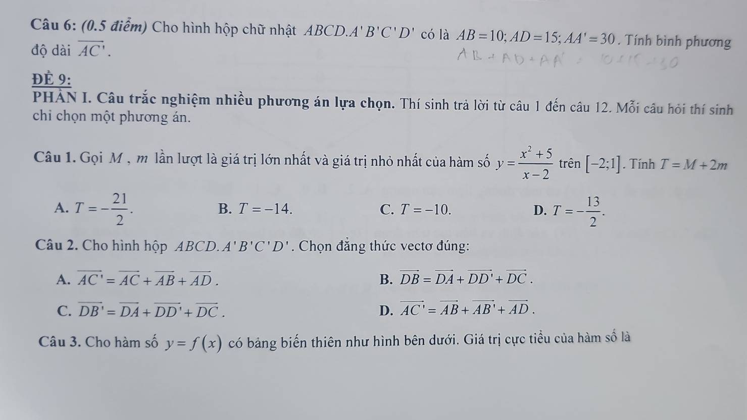 Cho hình hộp chữ nhật ABCD. A' B'C'D' có là AB=10; AD=15; AA'=30. Tính bình phương
độ dài overline AC. 
ĐÉ 9:
PHẢN I. Câu trắc nghiệm nhiều phương án lựa chọn. Thí sinh trả lời từ câu 1 đến câu 12. Mỗi câu hỏi thí sinh
chi chọn một phương án.
Câu 1. Gọi M , m lần lượt là giá trị lớn nhất và giá trị nhỏ nhất của hàm số y= (x^2+5)/x-2  trên [-2;1]. Tính T=M+2m
A. T=- 21/2 . T=- 13/2 .
B. T=-14. C. T=-10. D.
Câu 2. Cho hình hộp ABCD. A'B'C'D'. Chọn đẳng thức vectơ đúng:
A. overline AC'=overline AC+overline AB+overline AD. B. vector DB=vector DA+vector DD'+vector DC.
C. overline DB'=overline DA+overline DD'+overline DC. D. vector AC'=vector AB+vector AB'+vector AD. 
Câu 3. Cho hàm số y=f(x) có bảng biến thiên như hình bên dưới. Giá trị cực tiểu của hàm số là