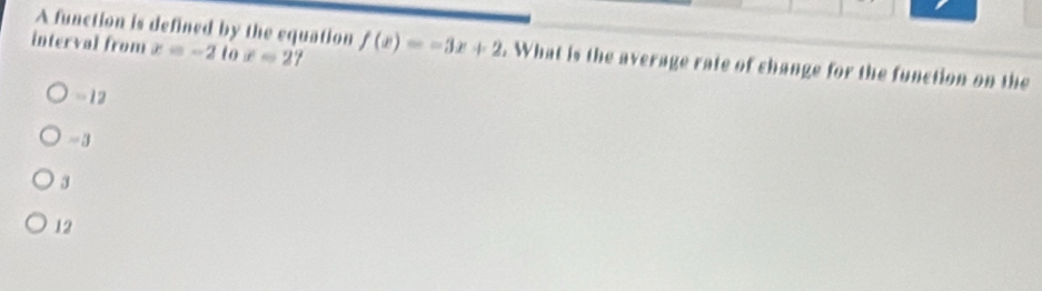 A function is defined by the equation
interval from x=-2tox=27 f(x)=-3x+2. What is the average rate of change for the function on the
-12
-3
3
12