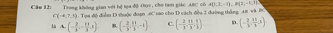 Trong không gian với hệ tọa độ Oxyz , cho tam giác ABC có A(1;2;-1), B(2;-1;3),
C(-4;7;5). Tọa độ điểm D thuộc đoạn AC sao cho D cách đều 2 đường thẳng AB và BC
là A. (- 2/3 ;- 11/3 ;1). B. (- 2/3 ; 11/3 ;-1). C. (- 2/3 ; 11/3 ; 1/3 ). D. (- 2/3 ; 11/3 ;1).