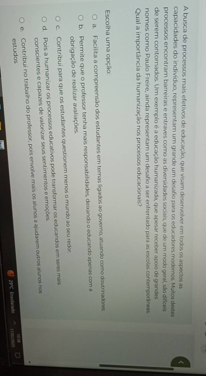 A busca de processos mais efetivos de educação, que visam desenvolver em todos os aspectos as
capacidades do indivíduo, representam um grande um desafio para os educadores modernos. Muitos destes
processos encontram barreiras e entraves como as diversidades sociais, que de um modo geral, são difíceis
de serem contornados. Um exemplo é a educação humanizada, que apesar receber apoio de grandes
nomes como Paulo Freire, ainda representam um desafio a ser enfrentado para as escolas contemporâneas.
Qual a importância da humanização nos processos educacionais?
Escolha uma opção:
a. Facilita a compreensão dos estudantes em temas ligados ao governo, atuando como doutrinadores.
b. Permite que o professor tenha mais responsabilidades, deixando o educando apenas com a
obrigação de realizar avaliações.
c. Contribui para que os estudantes questionem menos o mundo ao seu redor.
d. Pois a humanizar os processos educativos pode transformar os educandos em seres mais
conscientes e capazes de valorizar seus sentimentos e emoções.
e. Contribui no trabalho do professor, pois envolve mais os alunos a ajudarem outros alunos nos
estudos
10:38
29°C Ensolarado 17/02/2025