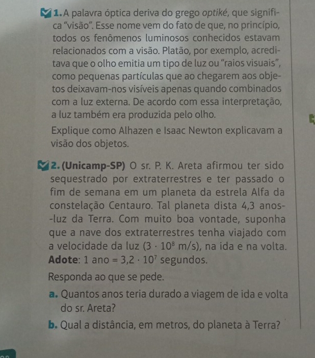 1A palavra óptica deriva do grego optiké, que signifi- 
ca “visão”. Esse nome vem do fato de que, no princípio, 
todos os fenômenos luminosos conhecidos estavam 
relacionados com a visão. Platão, por exemplo, acredi- 
tava que o olho emitia um tipo de luz ou “raios visuais”, 
como pequenas partículas que ao chegarem aos obje- 
tos deixavam-nos visíveis apenas quando combinados 
com a luz externa. De acordo com essa interpretação, 
a luz também era produzida pelo olho. 
Explique como Alhazen e Isaac Newton explicavam a 
visão dos objetos. 
2. (Unicamp-SP) O sr. P. K. Areta afirmou ter sido 
sequestrado por extraterrestres e ter passado o 
fim de semana em um planeta da estrela Alfa da 
constelação Centauro. Tal planeta dista 4,3 anos- 
-luz da Terra. Com muito boa vontade, suponha 
que a nave dos extraterrestres tenha viajado com 
a velocidade da luz (3· 10^8m/s) , na ida e na volta. 
Adote: 1ano =3,2· 10^7 segundos. 
Responda ao que se pede. 
a. Quantos anos teria durado a viagem de ida e volta 
do sr. Areta? 
b. Qual a distância, em metros, do planeta à Terra?