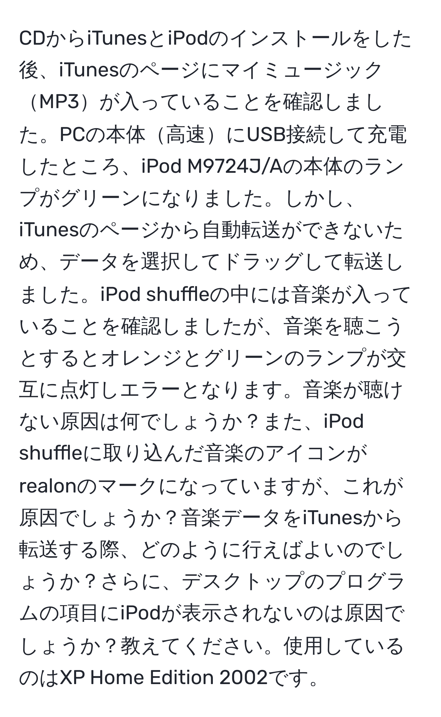 CDからiTunesとiPodのインストールをした後、iTunesのページにマイミュージックMP3が入っていることを確認しました。PCの本体高速にUSB接続して充電したところ、iPod M9724J/Aの本体のランプがグリーンになりました。しかし、iTunesのページから自動転送ができないため、データを選択してドラッグして転送しました。iPod shuffleの中には音楽が入っていることを確認しましたが、音楽を聴こうとするとオレンジとグリーンのランプが交互に点灯しエラーとなります。音楽が聴けない原因は何でしょうか？また、iPod shuffleに取り込んだ音楽のアイコンがrealonのマークになっていますが、これが原因でしょうか？音楽データをiTunesから転送する際、どのように行えばよいのでしょうか？さらに、デスクトップのプログラムの項目にiPodが表示されないのは原因でしょうか？教えてください。使用しているのはXP Home Edition 2002です。