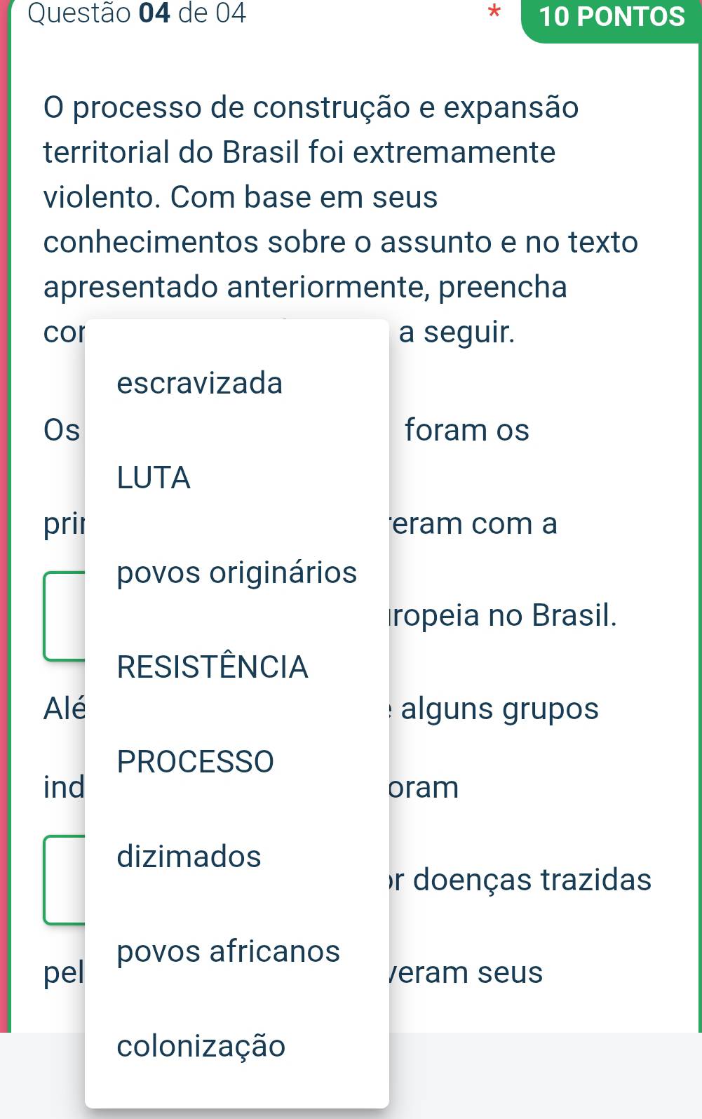 de 04 10 PONTOS 
O processo de construção e expansão 
territorial do Brasil foi extremamente 
violento. Com base em seus 
conhecimentos sobre o assunto e no texto 
apresentado anteriormente, preencha 
cor a seguir. 
escravizada 
Os foram os 
LUTA 
pril eram com a 
povos originários 
ropeia no Brasil. 
RESISTÊNCIA 
Alé alguns grupos 
PROCESSO 
ind oram 
dizimados 
or doenças trazidas 
povos africanos 
pel veram seus 
colonização