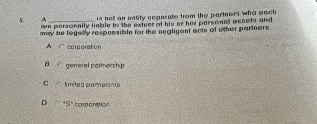 A_
is not an entity separate from the partners who each 
are personally lable to the extent of his or her personal assets and
may be legally responsible for the negligent acts of other partners.
A corporation
B general partnership
C limited partnership
D "S" corporation