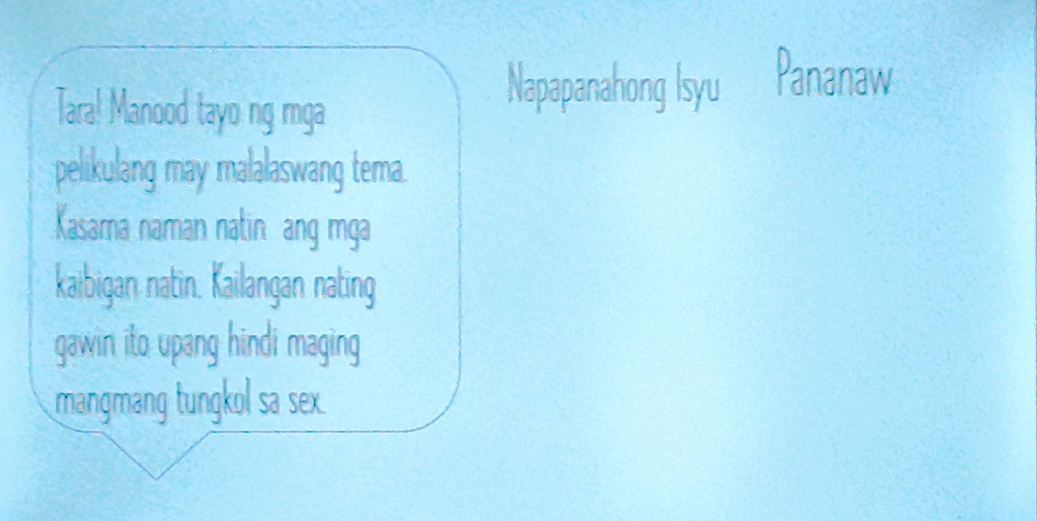 Tara! Manood tayo ng mga 
Napapanahong Isyu Pananaw 
pelikulang may malalaswang tema. 
Kasama naman natin ang mga 
kaibigan natin. Kailangan nating 
gawin ito upang hindi maging 
mangmang tungkol sa sex.