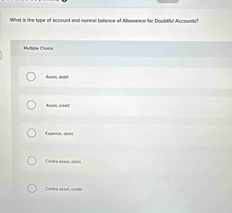 What is the type of account and normal balance of Allowance for Doubtful Accounts?
Multiple Choice
Asset, debit
Asset, credit
Expense, debit
Contra asset, debit
Contra asset, credit