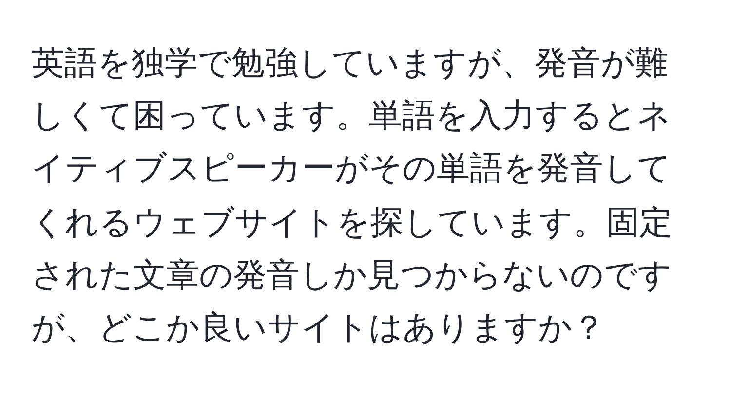 英語を独学で勉強していますが、発音が難しくて困っています。単語を入力するとネイティブスピーカーがその単語を発音してくれるウェブサイトを探しています。固定された文章の発音しか見つからないのですが、どこか良いサイトはありますか？